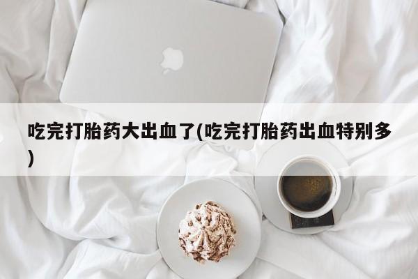 米非米索网上药店官网吃完打胎药大出血了(吃完打胎药出血特别多)