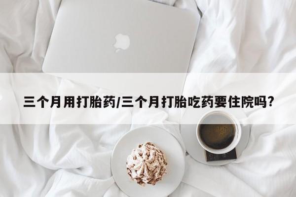 米非米索网上药店官网三个月用打胎药/三个月打胎吃药要住院吗?