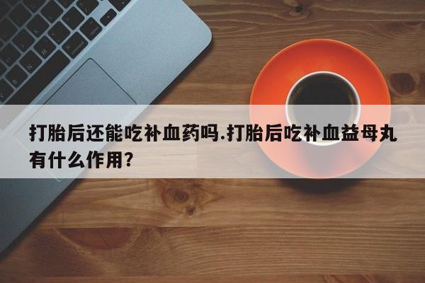 米非米索网上药店官网打胎后还能吃补血药吗.打胎后吃补血益母丸有什么作用？