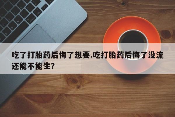 米非米索网上药店官网吃了打胎药后悔了想要.吃打胎药后悔了没流还能不能生？