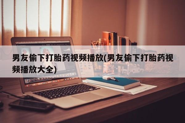 米非米索网上药店官网男友偷下打胎药视频播放(男友偷下打胎药视频播放大全)