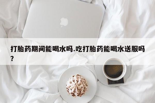 米非米索网上药店官网打胎药期间能喝水吗.吃打胎药能喝水送服吗？