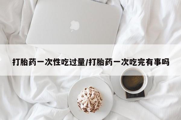 米非米索网上药店官网打胎药一次性吃过量/打胎药一次吃完有事吗