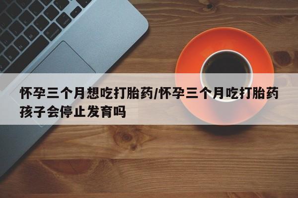 米非米索网上药店官网怀孕三个月想吃打胎药/怀孕三个月吃打胎药孩子会停止发育吗