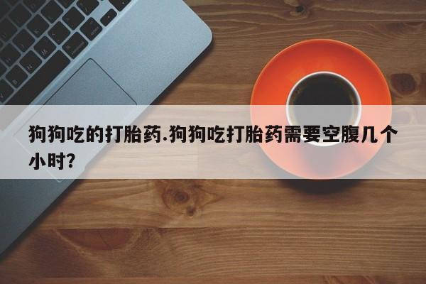 米非米索网上药店官网狗狗吃的打胎药.狗狗吃打胎药需要空腹几个小时？