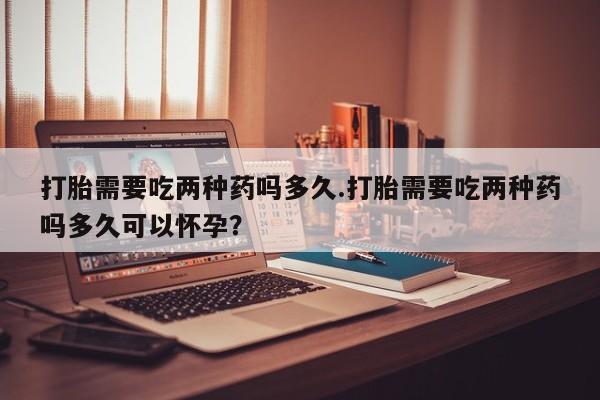米非米索网上药店官网打胎需要吃两种药吗多久.打胎需要吃两种药吗多久可以怀孕？