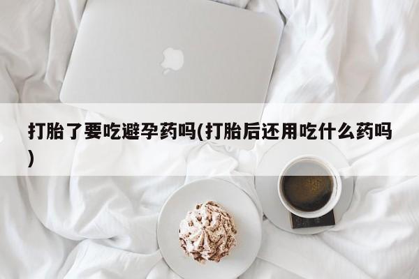 米非米索网上药店官网打胎了要吃避孕药吗(打胎后还用吃什么药吗)
