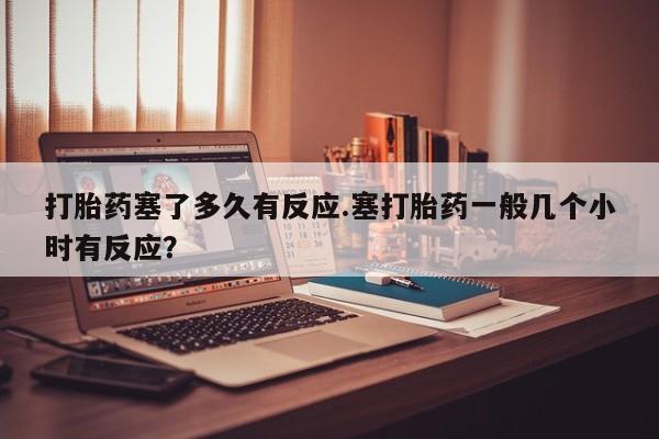 米非米索网上药店官网打胎药塞了多久有反应.塞打胎药一般几个小时有反应？