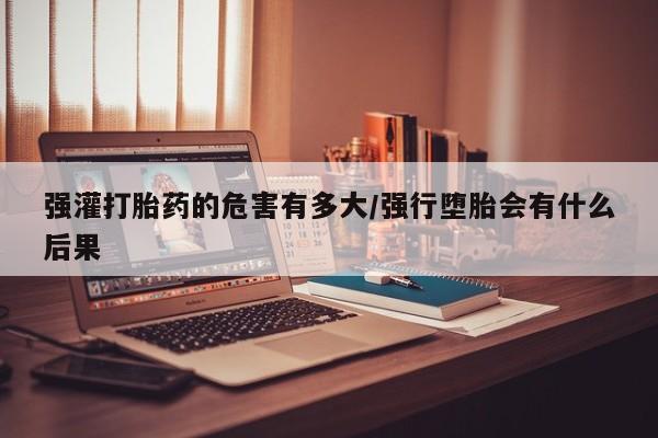 米非米索网上药店官网强灌打胎药的危害有多大/强行堕胎会有什么后果