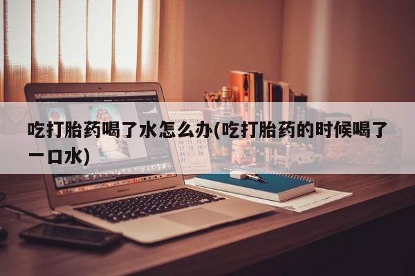 米非米索网上药店官网吃打胎药喝了水怎么办(吃打胎药的时候喝了一口水)