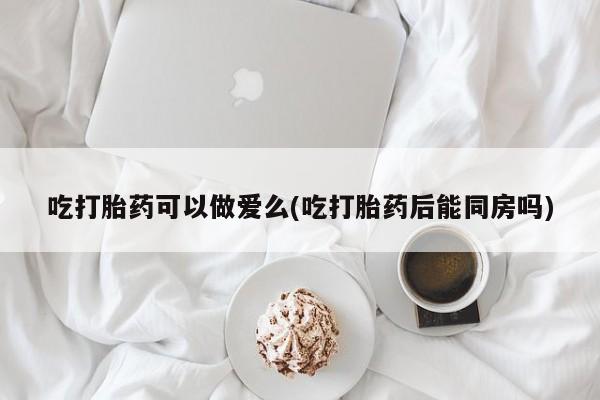 米非米索网上药店官网吃打胎药可以做爱么(吃打胎药后能同房吗)