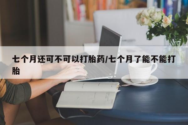 米非米索网上药店官网七个月还可不可以打胎药/七个月了能不能打胎
