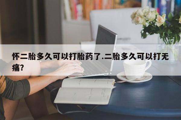 米非米索网上药店官网怀二胎多久可以打胎药了.二胎多久可以打无痛？