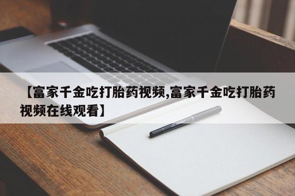 米非米索网上药店官网【富家千金吃打胎药视频,富家千金吃打胎药视频在线观看】