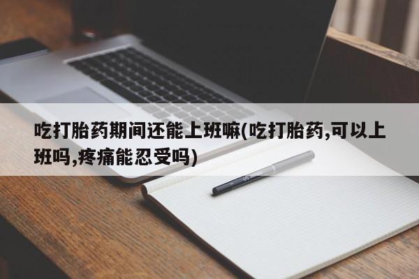 米非米索网上药店官网吃打胎药期间还能上班嘛(吃打胎药,可以上班吗,疼痛能忍受吗)