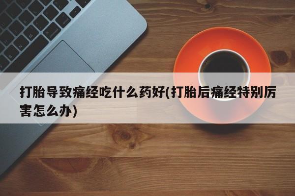 米非米索网上药店官网打胎导致痛经吃什么药好(打胎后痛经特别厉害怎么办)