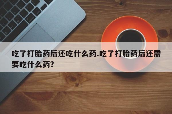 米非米索网上药店官网吃了打胎药后还吃什么药.吃了打胎药后还需要吃什么药？