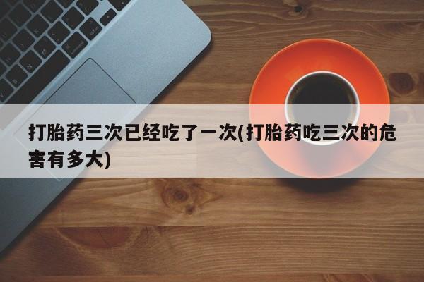 米非米索网上药店官网打胎药三次已经吃了一次(打胎药吃三次的危害有多大)