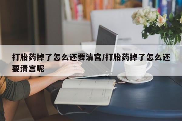 米非米索网上药店官网打胎药掉了怎么还要清宫/打胎药掉了怎么还要清宫呢