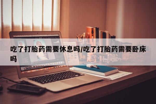 米非米索网上药店官网吃了打胎药需要休息吗/吃了打胎药需要卧床吗