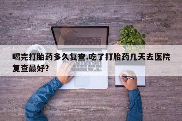米非米索网上药店官网喝完打胎药多久复查.吃了打胎药几天去医院复查最好？