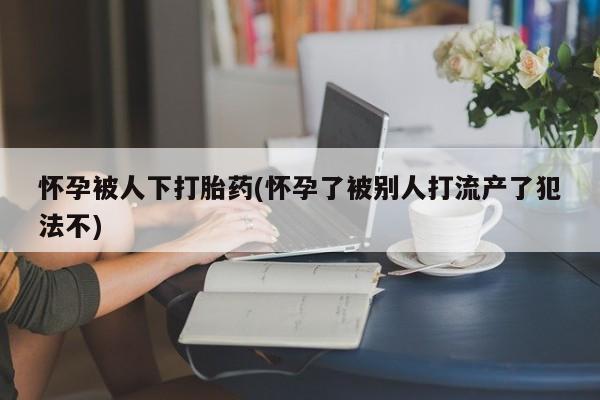 米非米索网上药店官网怀孕被人下打胎药(怀孕了被别人打流产了犯法不)