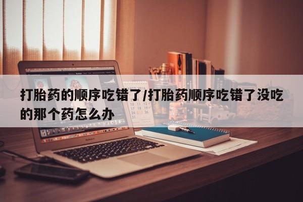 米非米索网上药店官网打胎药的顺序吃错了/打胎药顺序吃错了没吃的那个药怎么办