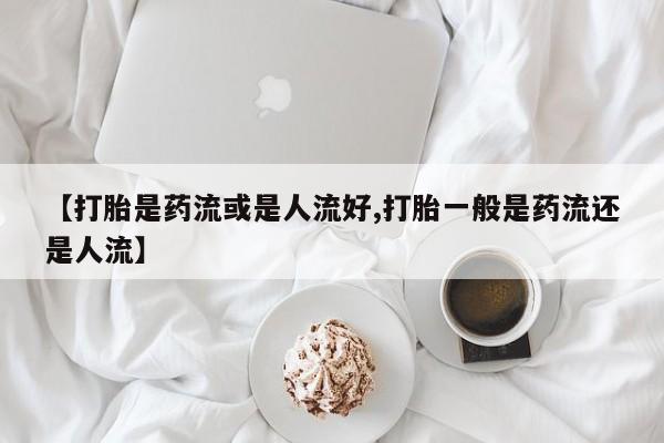 米非米索网上药店官网【打胎是药流或是人流好,打胎一般是药流还是人流】