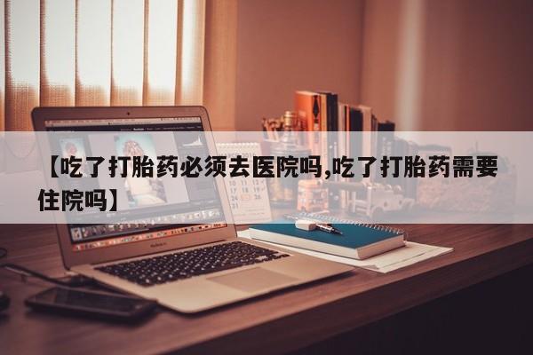 米非米索网上药店官网【吃了打胎药必须去医院吗,吃了打胎药需要住院吗】