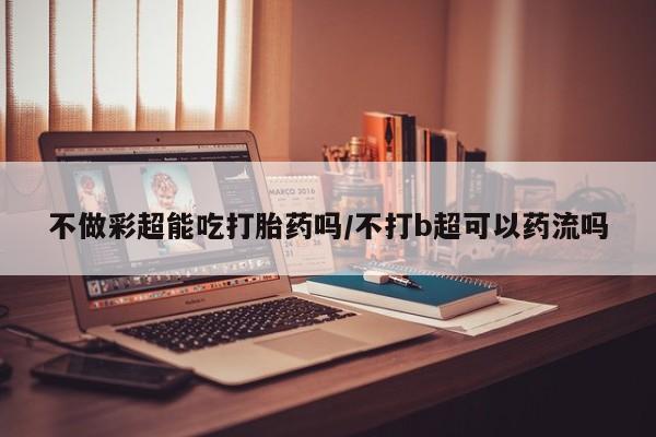 米非米索网上药店官网不做彩超能吃打胎药吗/不打b超可以药流吗