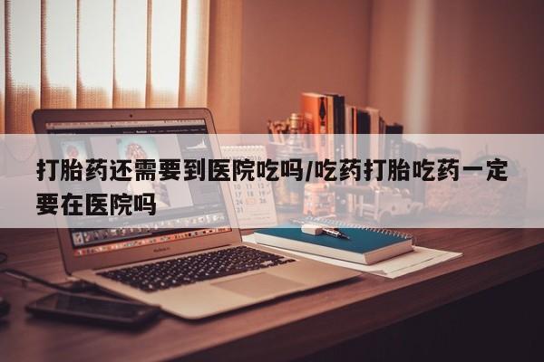 米非米索网上药店官网打胎药还需要到医院吃吗/吃药打胎吃药一定要在医院吗