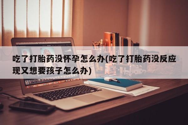 米非米索网上药店官网吃了打胎药没怀孕怎么办(吃了打胎药没反应现又想要孩子怎么办)