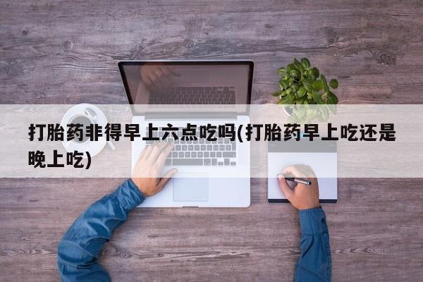 米非米索网上药店官网打胎药非得早上六点吃吗(打胎药早上吃还是晚上吃)