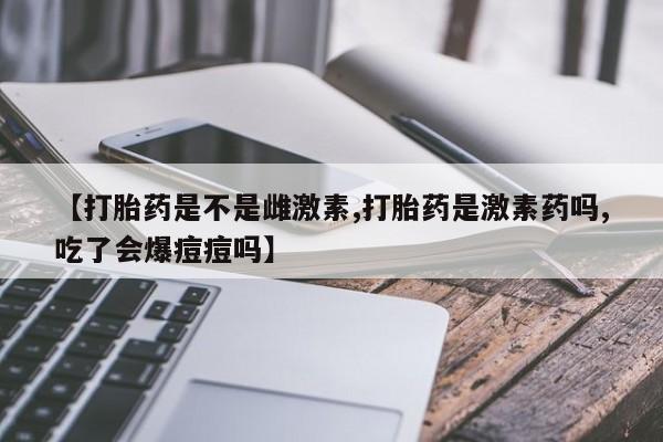 米非米索网上药店官网【打胎药是不是雌激素,打胎药是激素药吗,吃了会爆痘痘吗】