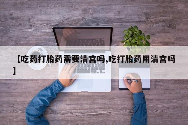 米非米索网上药店官网【吃药打胎药需要清宫吗,吃打胎药用清宫吗】