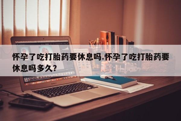 米非米索网上药店官网怀孕了吃打胎药要休息吗.怀孕了吃打胎药要休息吗多久？