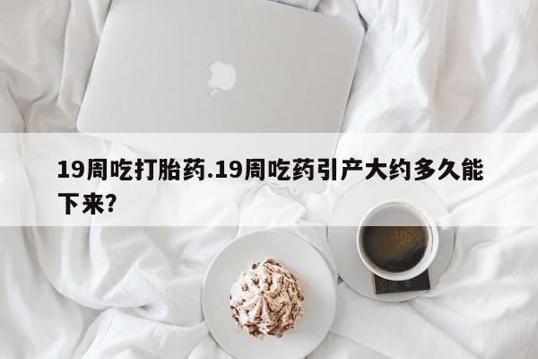 米非米索网上药店官网19周吃打胎药.19周吃药引产大约多久能下来？