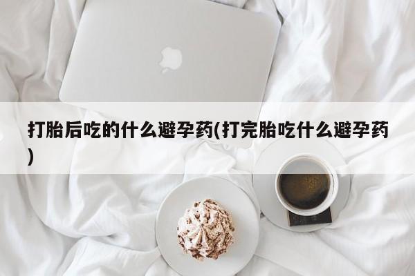 米非米索网上药店官网打胎后吃的什么避孕药(打完胎吃什么避孕药)