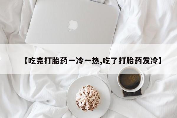 米非米索网上药店官网【吃完打胎药一冷一热,吃了打胎药发冷】