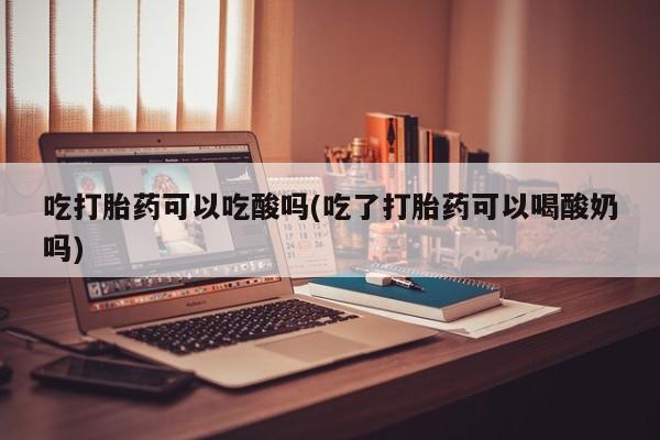 米非米索网上药店官网吃打胎药可以吃酸吗(吃了打胎药可以喝酸奶吗)