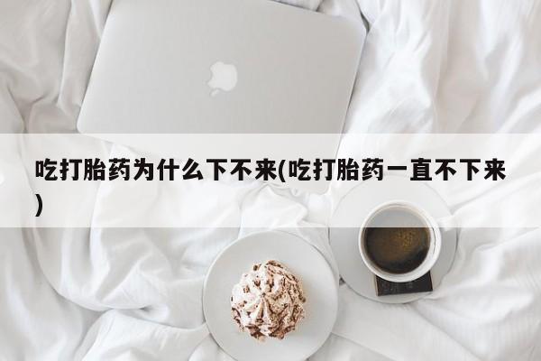 米非米索网上药店官网吃打胎药为什么下不来(吃打胎药一直不下来)