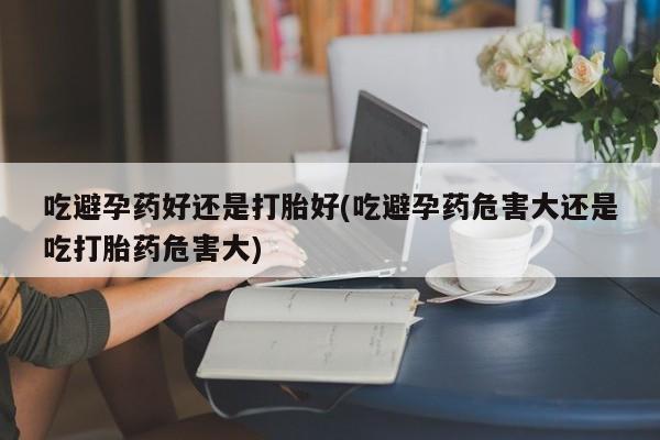 米非米索网上药店官网吃避孕药好还是打胎好(吃避孕药危害大还是吃打胎药危害大)