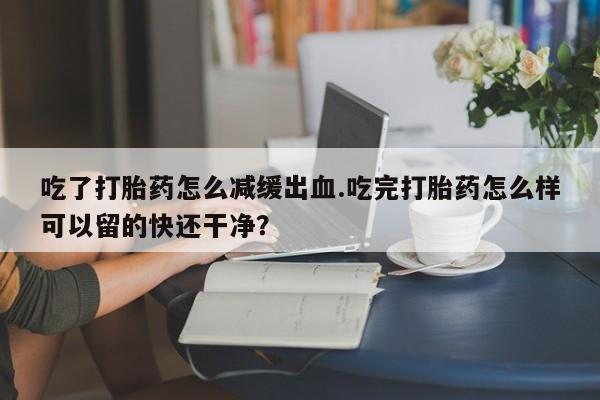 米非米索网上药店官网吃了打胎药怎么减缓出血.吃完打胎药怎么样可以留的快还干净？
