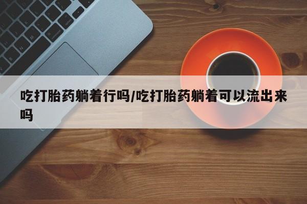 米非米索网上药店官网吃打胎药躺着行吗/吃打胎药躺着可以流出来吗