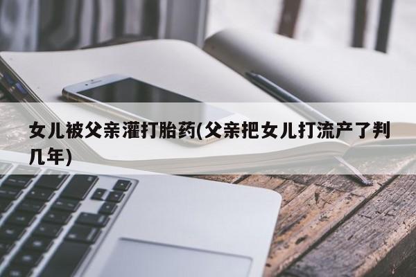 米非米索网上药店官网女儿被父亲灌打胎药(父亲把女儿打流产了判几年)