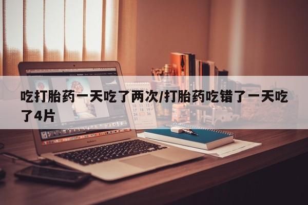 米非米索网上药店官网吃打胎药一天吃了两次/打胎药吃错了一天吃了4片