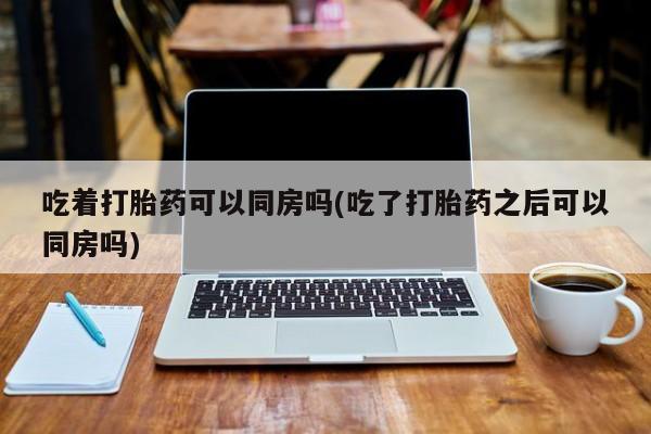 米非米索网上药店官网吃着打胎药可以同房吗(吃了打胎药之后可以同房吗)