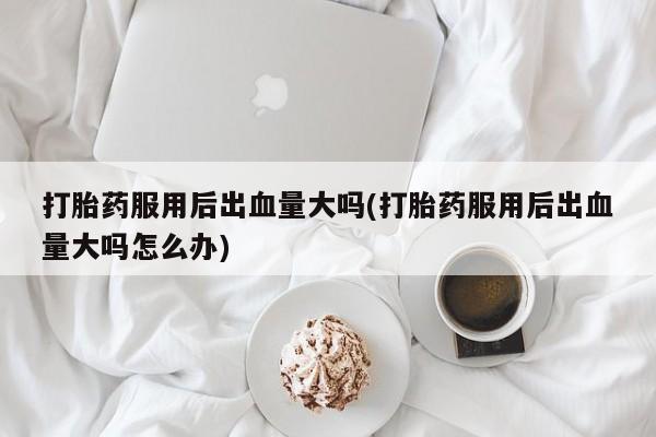 米非米索网上药店官网打胎药服用后出血量大吗(打胎药服用后出血量大吗怎么办)