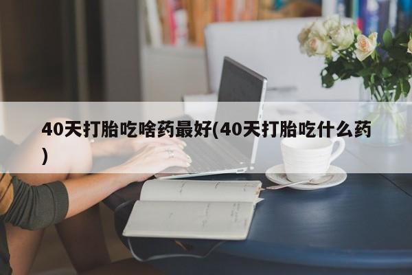米非米索网上药店官网40天打胎吃啥药最好(40天打胎吃什么药)