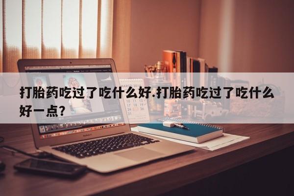 米非米索网上药店官网打胎药吃过了吃什么好.打胎药吃过了吃什么好一点？